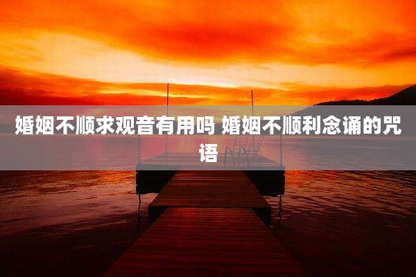 婚姻不顺求观音有用吗 婚姻不顺利念诵的咒语