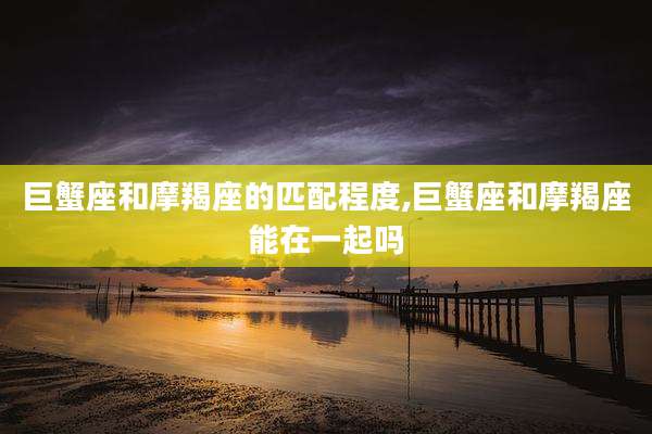 巨蟹座和摩羯座的匹配程度,巨蟹座和摩羯座能在一起吗