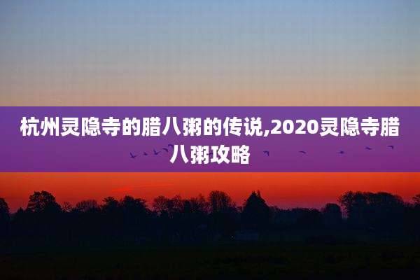 杭州灵隐寺的腊八粥的传说,2020灵隐寺腊八粥攻略