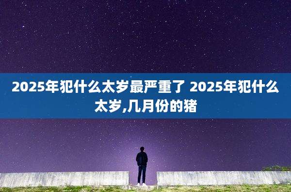 2025年犯什么太岁最严重了 2025年犯什么太岁,几月份的猪