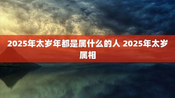 2025年太岁年都是属什么的人 2025年太岁属相