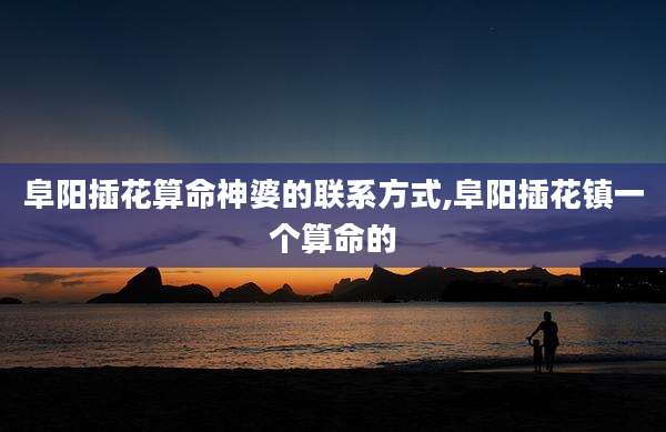 阜阳插花算命神婆的联系方式,阜阳插花镇一个算命的