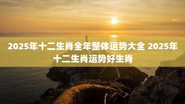 2025年十二生肖全年整体运势大全 2025年十二生肖运势好生肖