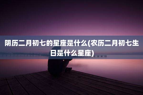 阴历二月初七的星座是什么(农历二月初七生日是什么星座)