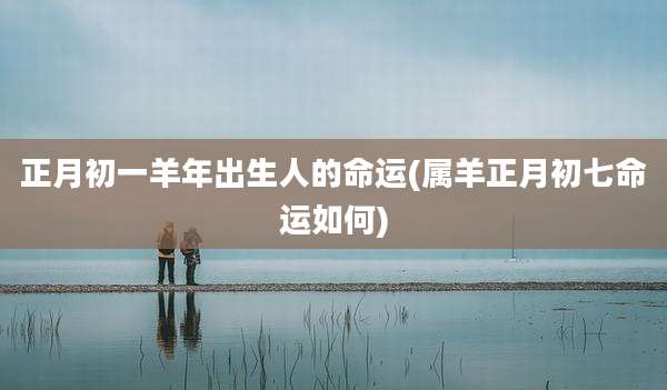 正月初一羊年出生人的命运(属羊正月初七命运如何)