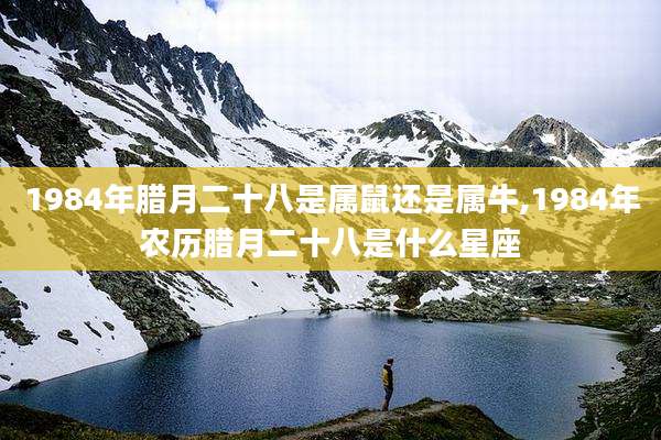 1984年腊月二十八是属鼠还是属牛,1984年农历腊月二十八是什么星座