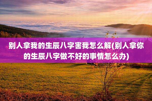 别人拿我的生辰八字害我怎么解(别人拿你的生辰八字做不好的事情怎么办)