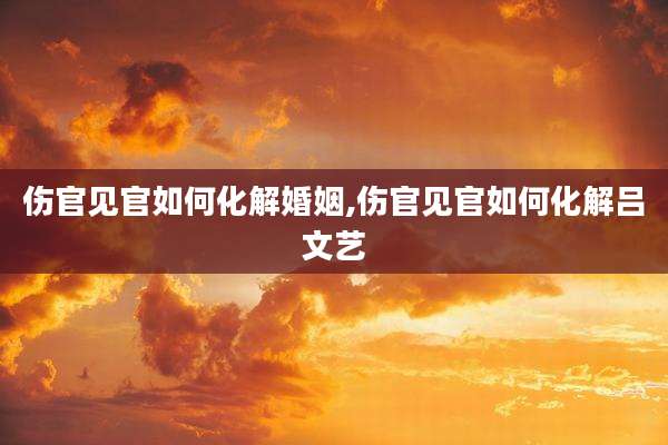 伤官见官如何化解婚姻,伤官见官如何化解吕文艺