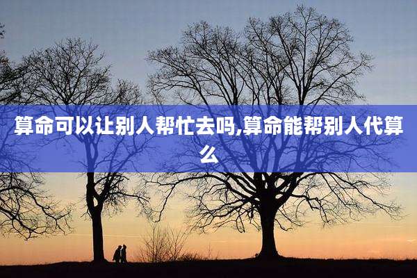 算命可以让别人帮忙去吗,算命能帮别人代算么