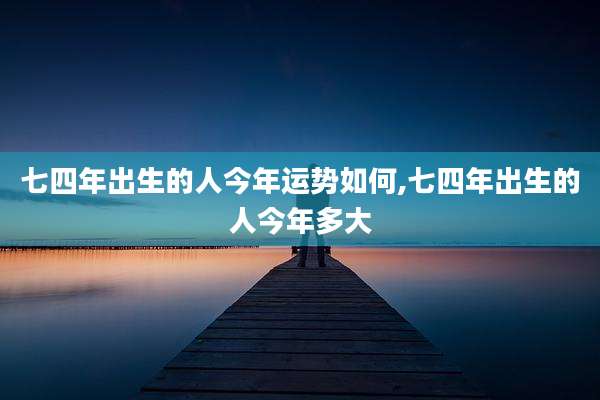七四年出生的人今年运势如何,七四年出生的人今年多大