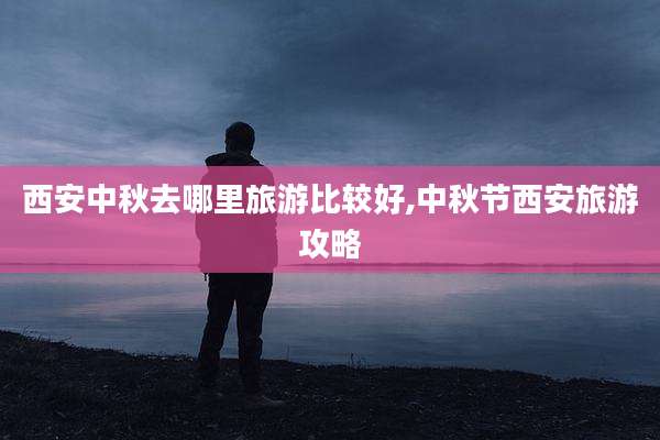 西安中秋去哪里旅游比较好,中秋节西安旅游攻略