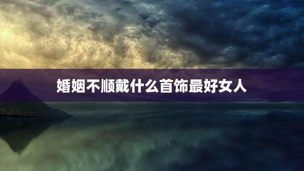 婚姻不顺戴什么首饰最好女人