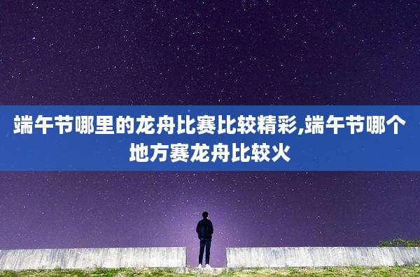 端午节哪里的龙舟比赛比较精彩,端午节哪个地方赛龙舟比较火
