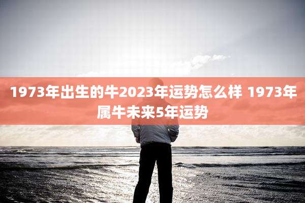 1973年出生的牛2023年运势怎么样 1973年属牛未来5年运势