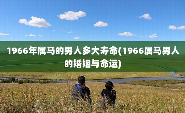 1966年属马的男人多大寿命(1966属马男人的婚姻与命运)