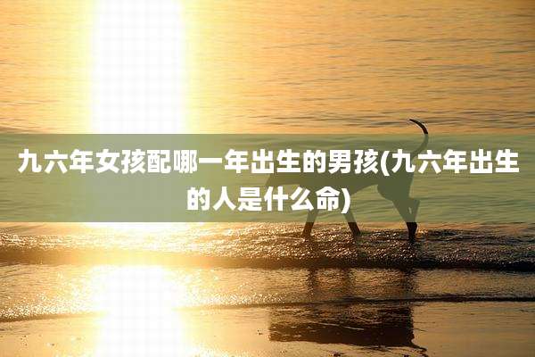 九六年女孩配哪一年出生的男孩(九六年出生的人是什么命)