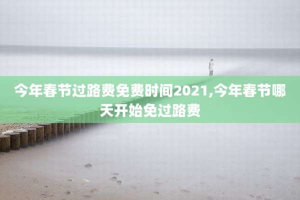 今年春节过路费免费时间2021,今年春节哪天开始免过路费