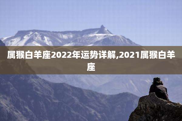 属猴白羊座2022年运势详解,2021属猴白羊座