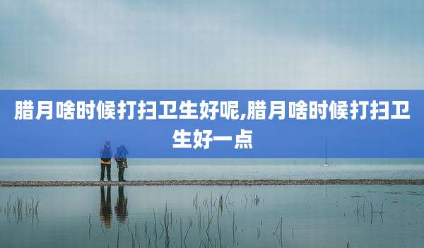 腊月啥时候打扫卫生好呢,腊月啥时候打扫卫生好一点