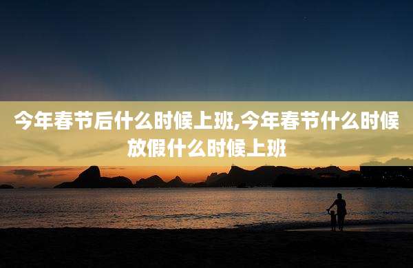 今年春节后什么时候上班,今年春节什么时候放假什么时候上班