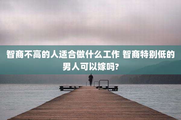 智商不高的人适合做什么工作 智商特别低的男人可以嫁吗?