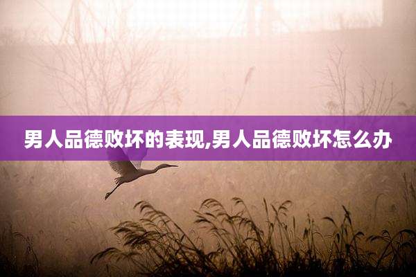男人品德败坏的表现,男人品德败坏怎么办