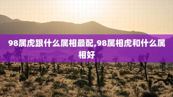 98属虎跟什么属相最配,98属相虎和什么属相好