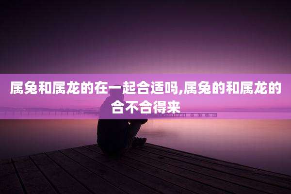 属兔和属龙的在一起合适吗,属兔的和属龙的合不合得来