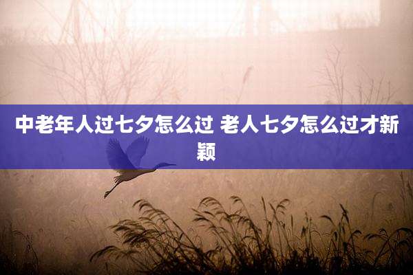 中老年人过七夕怎么过 老人七夕怎么过才新颖