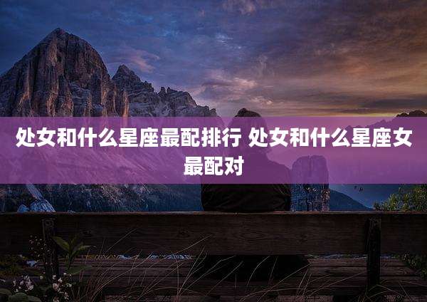 处女和什么星座最配排行 处女和什么星座女最配对