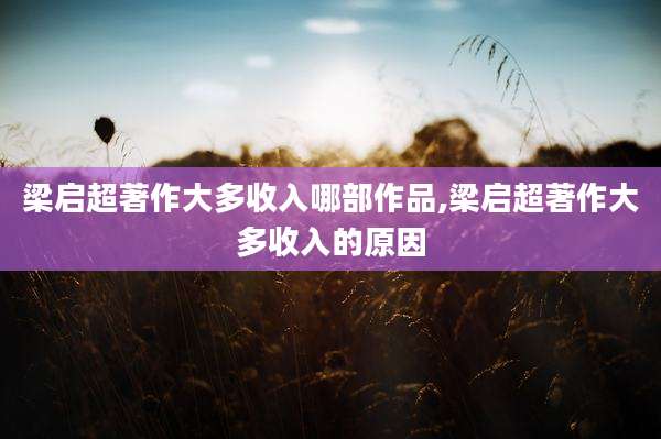 梁启超著作大多收入哪部作品,梁启超著作大多收入的原因