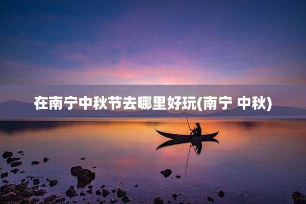 在南宁中秋节去哪里好玩(南宁 中秋)