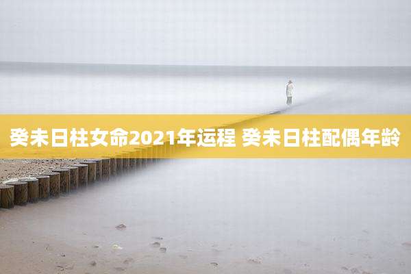 癸未日柱女命2021年运程 癸未日柱配偶年龄