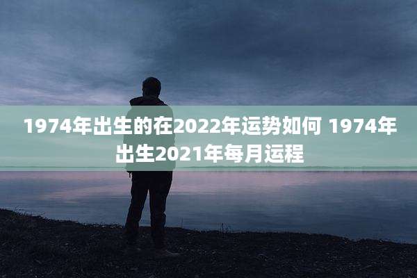 1974年出生的在2022年运势如何 1974年出生2021年每月运程