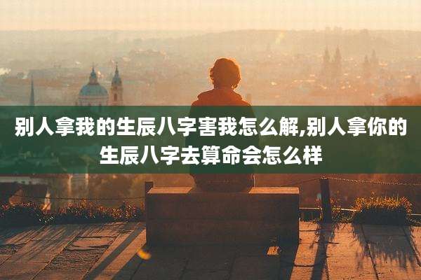 别人拿我的生辰八字害我怎么解,别人拿你的生辰八字去算命会怎么样