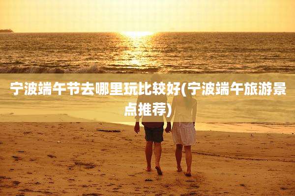 宁波端午节去哪里玩比较好(宁波端午旅游景点推荐)