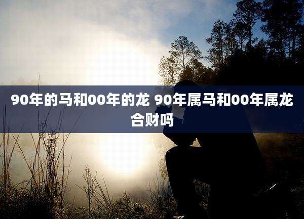 90年的马和00年的龙 90年属马和00年属龙合财吗