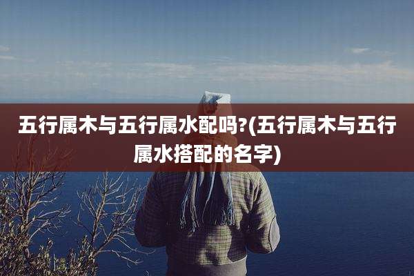 五行属木与五行属水配吗?(五行属木与五行属水搭配的名字)