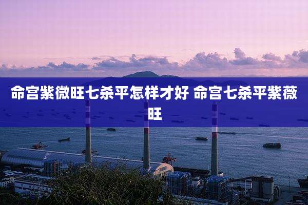 命宫紫微旺七杀平怎样才好 命宫七杀平紫薇旺
