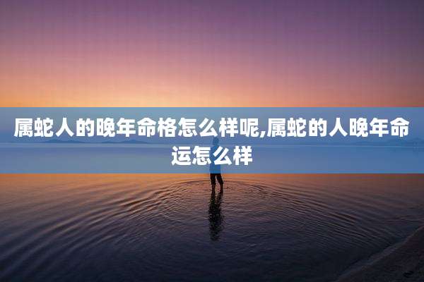 属蛇人的晚年命格怎么样呢,属蛇的人晚年命运怎么样