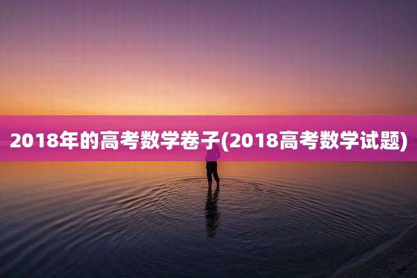 2018年的高考数学卷子(2018高考数学试题)