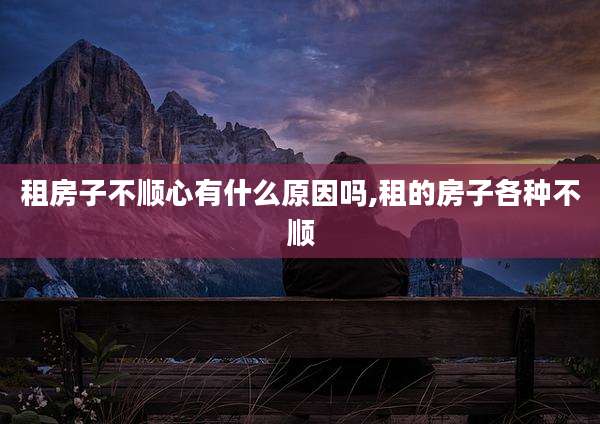 租房子不顺心有什么原因吗,租的房子各种不顺