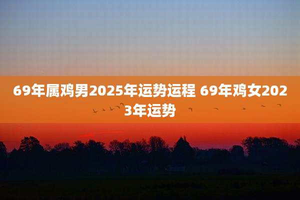 69年属鸡男2025年运势运程 69年鸡女2023年运势