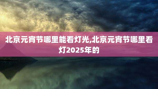 北京元宵节哪里能看灯光,北京元宵节哪里看灯2025年的