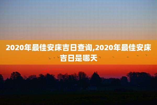 2020年最佳安床吉日查询,2020年最佳安床吉日是哪天