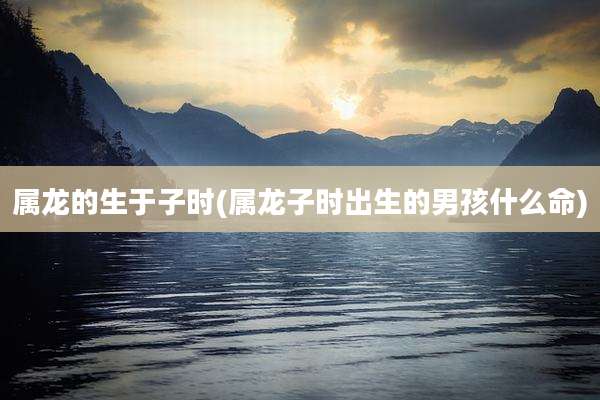 属龙的生于子时(属龙子时出生的男孩什么命)
