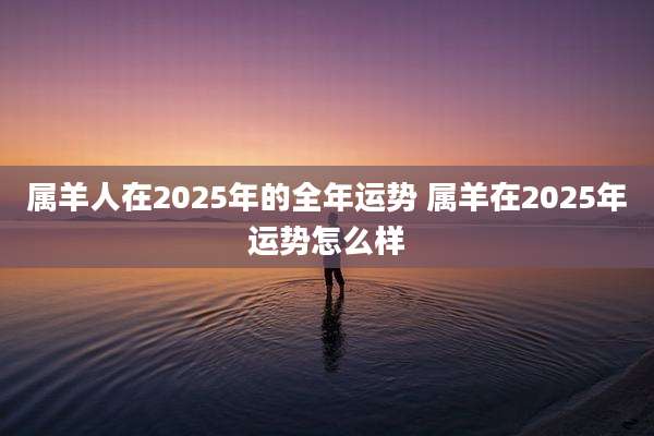 属羊人在2025年的全年运势 属羊在2025年运势怎么样