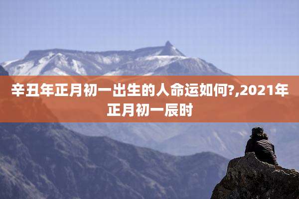 辛丑年正月初一出生的人命运如何?,2021年正月初一辰时