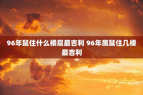 96年鼠住什么楼层最吉利 96年属鼠住几楼最吉利