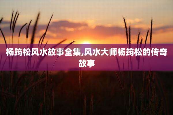 杨筠松风水故事全集,风水大师杨筠松的传奇故事